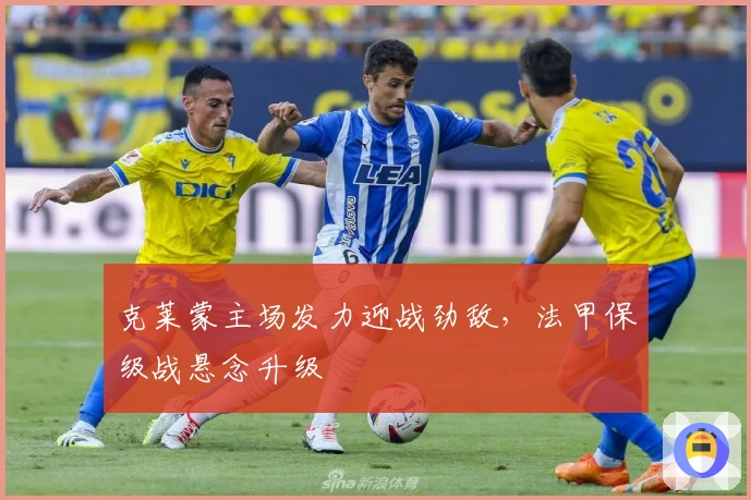 克莱蒙主场发力迎战劲敌，法甲保级战悬念升级