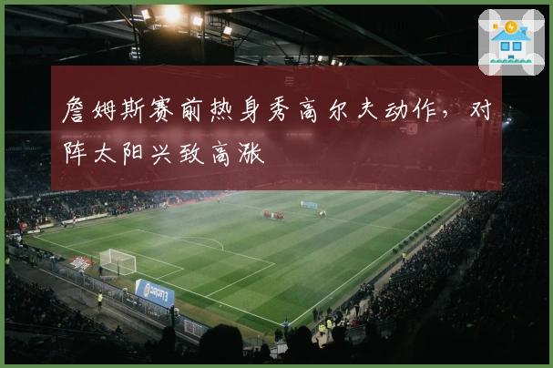 詹姆斯赛前热身秀高尔夫动作，对阵太阳兴致高涨