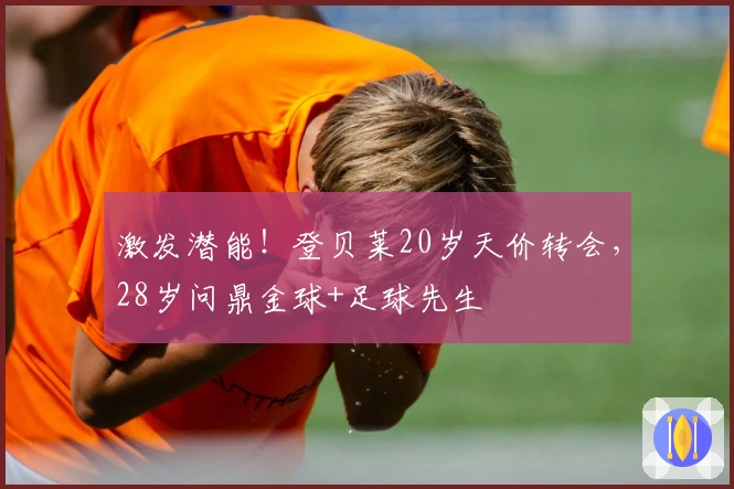 激发潜能！登贝莱20岁天价转会，28岁问鼎金球+足球先生