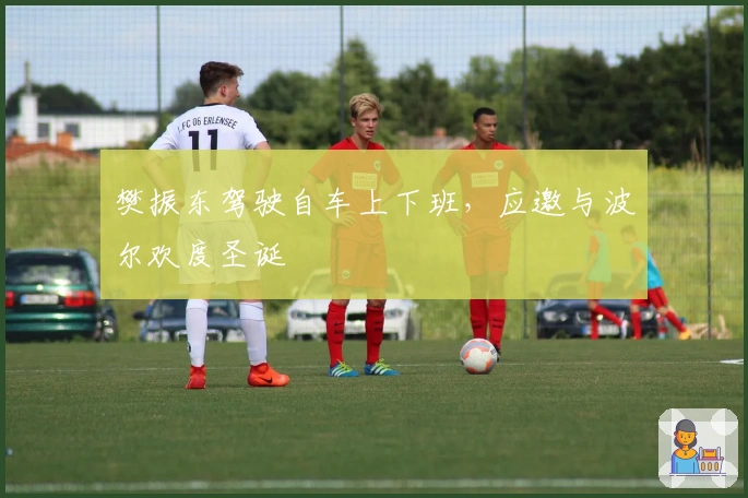 樊振东驾驶自车上下班，应邀与波尔欢度圣诞