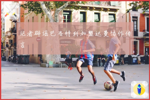 记者辟谣巴洛特利加盟达曼协作传言