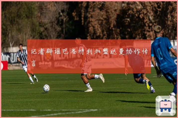 记者辟谣巴洛特利加盟达曼协作传言