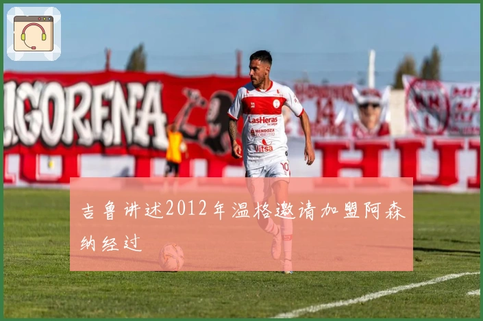 吉鲁讲述2012年温格邀请加盟阿森纳经过