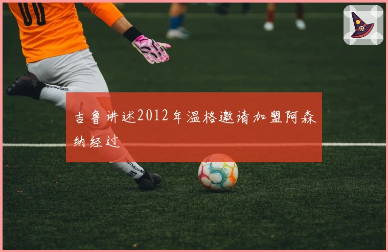 吉鲁讲述2012年温格邀请加盟阿森纳经过