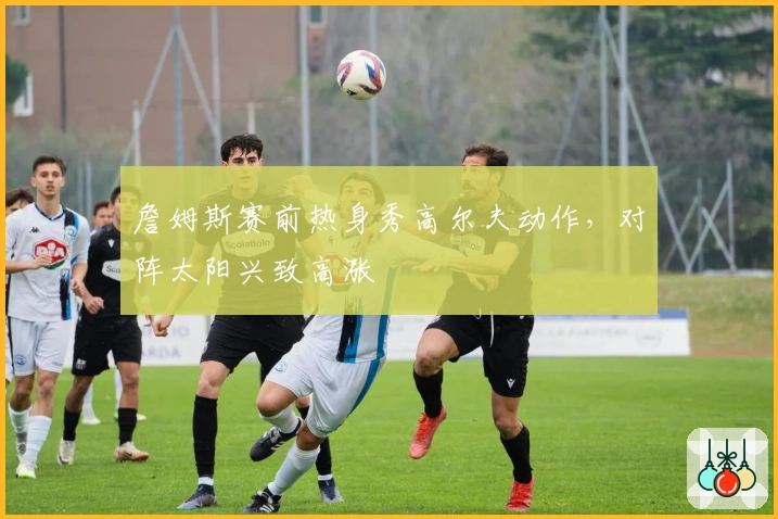 詹姆斯赛前热身秀高尔夫动作，对阵太阳兴致高涨